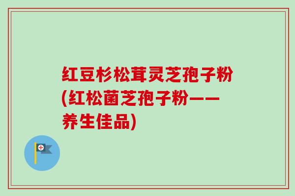 红豆杉松茸灵芝孢子粉(红松菌芝孢子粉——养生佳品)-第1张图片-卓越灵芝孢子粉 红豆杉松茸灵芝孢子粉(红松菌芝孢子粉——养生佳品)-第1张图片-卓越灵芝孢子粉