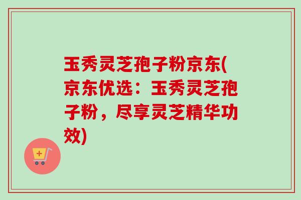 玉秀灵芝孢子粉京东(京东优选:玉秀灵芝孢子粉,尽享灵芝精华功效)-第1张图片-卓越灵芝孢子粉 玉秀灵芝孢子粉京东(京东优选:玉秀灵芝孢子粉,尽享灵芝精华功效)-第1张图片-卓越灵芝孢子粉