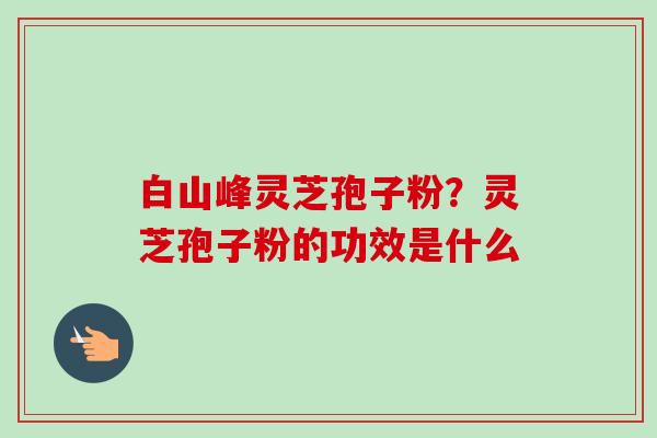 白山峰灵芝孢子粉?灵芝孢子粉的功效是什么-第1张图片-卓越灵芝孢子粉 白山峰灵芝孢子粉?灵芝孢子粉的功效是什么-第1张图片-卓越灵芝孢子粉