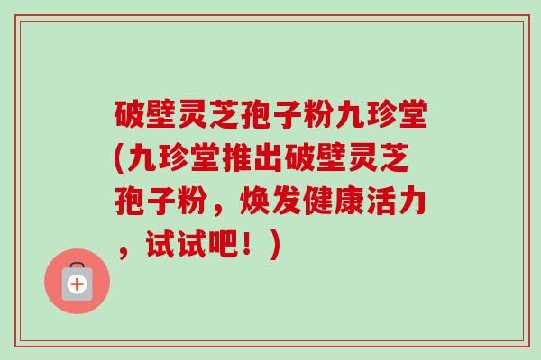 破壁灵芝孢子粉九珍堂(九珍堂推出破壁灵芝孢子粉,焕发健康活力,试试吧!)-第1张图片-卓越灵芝孢子粉 破壁灵芝孢子粉九珍堂(九珍堂推出破壁灵芝孢子粉,焕发健康活力,试试吧!)-第1张图片-卓越灵芝孢子粉