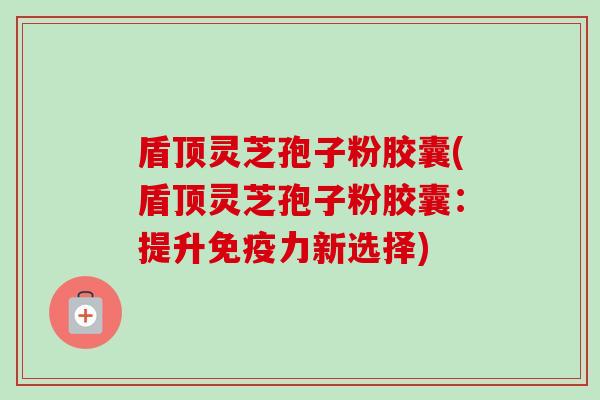 盾顶灵芝孢子粉胶囊(盾顶灵芝孢子粉胶囊:提升免疫力新选择)-第1张图片-卓越灵芝孢子粉 盾顶灵芝孢子粉胶囊(盾顶灵芝孢子粉胶囊:提升免疫力新选择)-第1张图片-卓越灵芝孢子粉