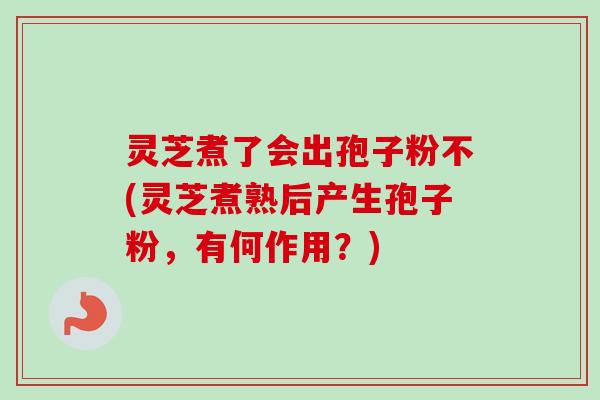 灵芝煮了会出孢子粉不(灵芝煮熟后产生孢子粉，有何作用？)-第1张图片-卓越灵芝孢子粉
