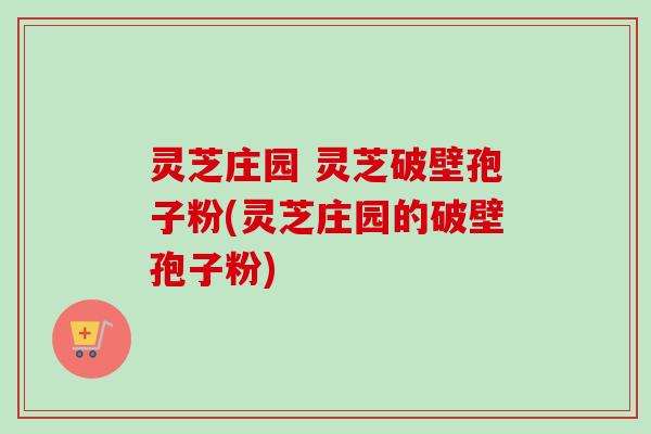 灵芝庄园 灵芝破壁孢子粉(灵芝庄园的破壁孢子粉)-第1张图片-卓越灵芝孢子粉