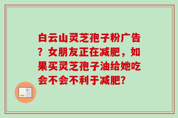白云山灵芝孢子粉广告？女朋友正在减肥，如果买灵芝孢子油给她吃会不会不利于减肥？-第1张图片-卓越灵芝孢子粉