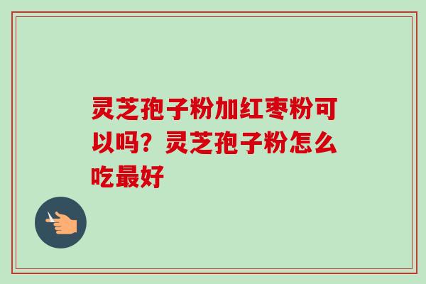 灵芝孢子粉加红枣粉可以吗？灵芝孢子粉怎么吃最好-第1张图片-卓越灵芝孢子粉