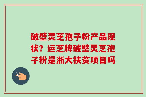 破壁灵芝孢子粉产品现状？运芝牌破壁灵芝孢子粉是浙大扶贫项目吗-第1张图片-卓越灵芝孢子粉