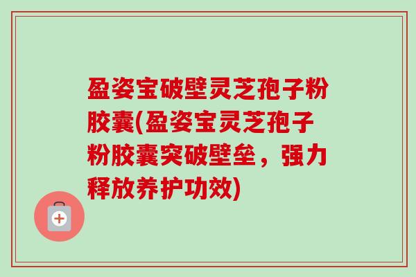 盈姿宝破壁灵芝孢子粉胶囊(盈姿宝灵芝孢子粉胶囊突破壁垒,强力释放养护功效)-第1张图片-卓越灵芝孢子粉 盈姿宝破壁灵芝孢子粉胶囊(盈姿宝灵芝孢子粉胶囊突破壁垒,强力释放养护功效)-第1张图片-卓越灵芝孢子粉