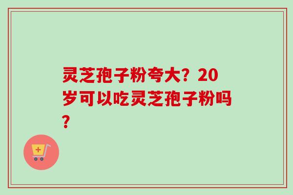 灵芝孢子粉夸大?20岁可以吃灵芝孢子粉吗?-第1张图片-卓越灵芝孢子粉 灵芝孢子粉夸大?20岁可以吃灵芝孢子粉吗?-第1张图片-卓越灵芝孢子粉