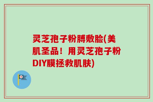 灵芝孢子粉膊敷脸(美肌圣品！用灵芝孢子粉DIY膜拯救肌肤)-第1张图片-卓越灵芝孢子粉