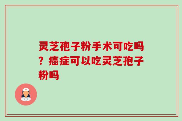 灵芝孢子粉手术可吃吗？癌症可以吃灵芝孢子粉吗-第1张图片-卓越灵芝孢子粉