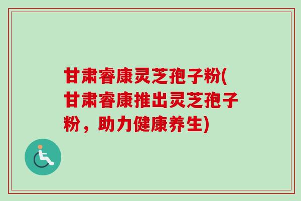 甘肃睿康灵芝孢子粉(甘肃睿康推出灵芝孢子粉，助力健康养生)-第1张图片-卓越灵芝孢子粉