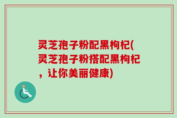 灵芝孢子粉配黑枸杞(灵芝孢子粉搭配黑枸杞,让你美丽健康)-第1张图片-卓越灵芝孢子粉 灵芝孢子粉配黑枸杞(灵芝孢子粉搭配黑枸杞,让你美丽健康)-第1张图片-卓越灵芝孢子粉