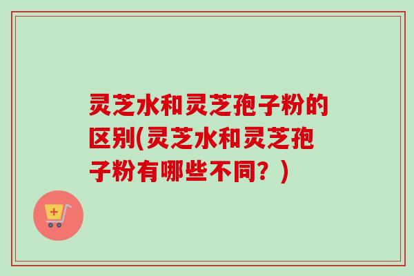 灵芝水和灵芝孢子粉的区别(灵芝水和灵芝孢子粉有哪些不同?)-第1张图片-卓越灵芝孢子粉 灵芝水和灵芝孢子粉的区别(灵芝水和灵芝孢子粉有哪些不同?)-第1张图片-卓越灵芝孢子粉