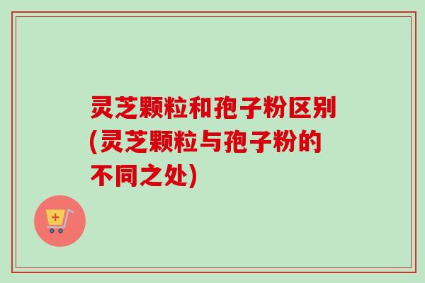 灵芝颗粒和孢子粉区别(灵芝颗粒与孢子粉的不同之处)-第1张图片-卓越灵芝孢子粉 灵芝颗粒和孢子粉区别(灵芝颗粒与孢子粉的不同之处)-第1张图片-卓越灵芝孢子粉