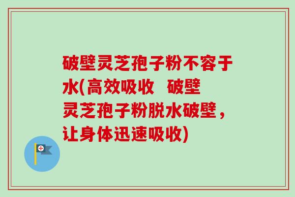 破壁灵芝孢子粉不容于水(高效吸收  破壁灵芝孢子粉脱水破壁，让身体迅速吸收)-第1张图片-卓越灵芝孢子粉