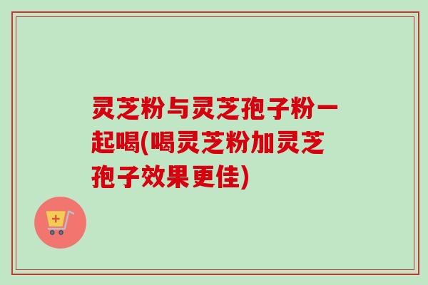 灵芝粉与灵芝孢子粉一起喝(喝灵芝粉加灵芝孢子效果更佳)-第1张图片-卓越灵芝孢子粉 灵芝粉与灵芝孢子粉一起喝(喝灵芝粉加灵芝孢子效果更佳)-第1张图片-卓越灵芝孢子粉