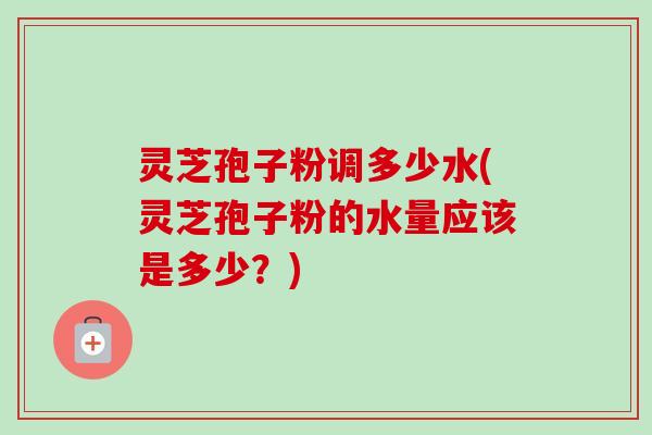 灵芝孢子粉调多少水(灵芝孢子粉的水量应该是多少？)-第1张图片-卓越灵芝孢子粉