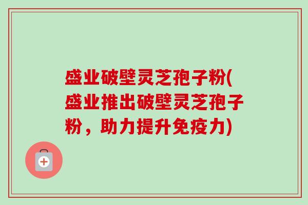 盛业破壁灵芝孢子粉(盛业推出破壁灵芝孢子粉,助力提升免疫力)-第1张图片-卓越灵芝孢子粉 盛业破壁灵芝孢子粉(盛业推出破壁灵芝孢子粉,助力提升免疫力)-第1张图片-卓越灵芝孢子粉