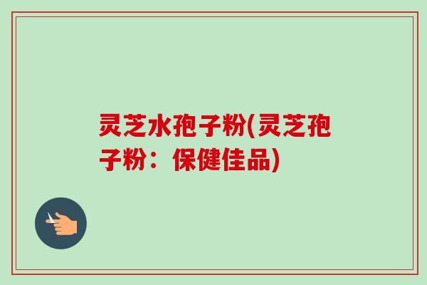 灵芝水孢子粉(灵芝孢子粉：保健佳品)-第1张图片-卓越灵芝孢子粉