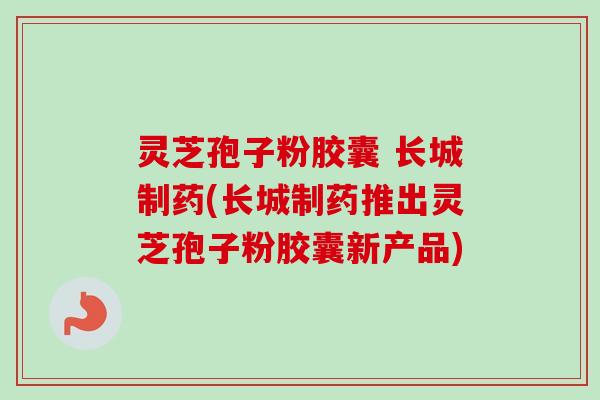 灵芝孢子粉胶囊 长城制药(长城制药推出灵芝孢子粉胶囊新产品)-第1张图片-卓越灵芝孢子粉