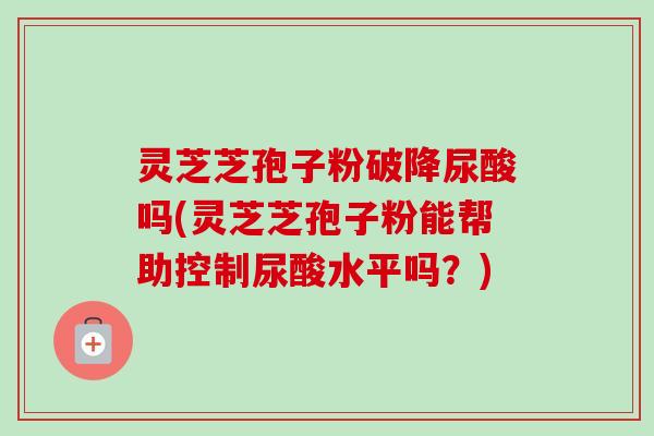 灵芝芝孢子粉破降尿酸吗(灵芝芝孢子粉能帮助控制尿酸水平吗？)-第1张图片-卓越灵芝孢子粉
