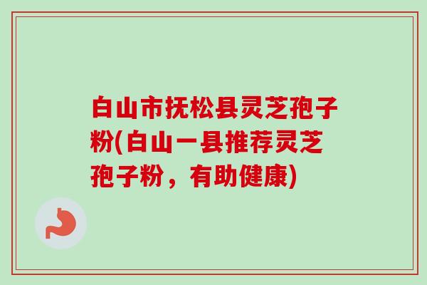 白山市抚松县灵芝孢子粉(白山一县推荐灵芝孢子粉，有助健康)-第1张图片-卓越灵芝孢子粉