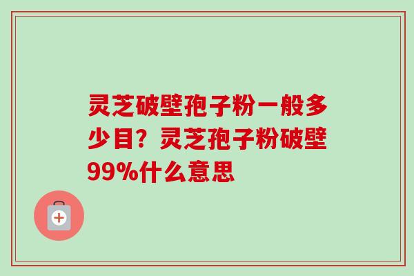 灵芝破壁孢子粉一般多少目？灵芝孢子粉破壁99%什么意思-第1张图片-卓越灵芝孢子粉