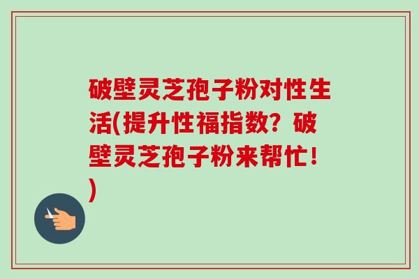 破壁灵芝孢子粉对性生活(提升性福指数？破壁灵芝孢子粉来帮忙！)-第1张图片-卓越灵芝孢子粉