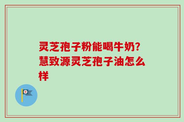 灵芝孢子粉能喝牛奶？慧致源灵芝孢子油怎么样-第1张图片-卓越灵芝孢子粉