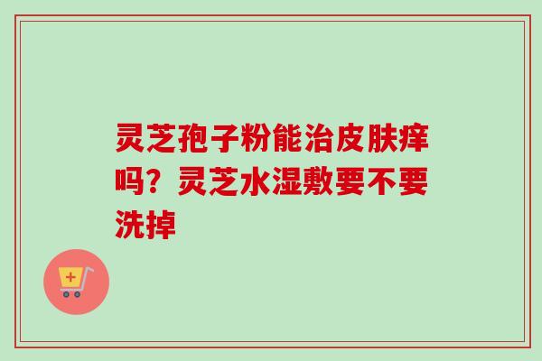 灵芝孢子粉能治皮肤痒吗？灵芝水湿敷要不要洗掉-第1张图片-卓越灵芝孢子粉