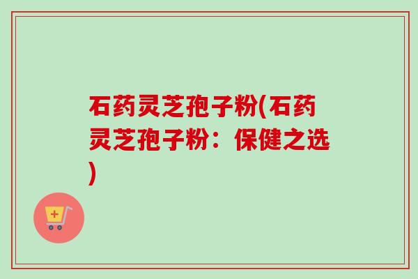 石药灵芝孢子粉(石药灵芝孢子粉:保健之选)-第1张图片-卓越灵芝孢子粉 石药灵芝孢子粉(石药灵芝孢子粉:保健之选)-第1张图片-卓越灵芝孢子粉