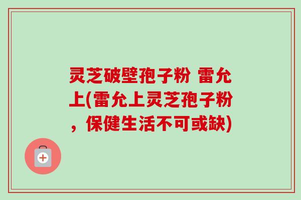 灵芝破壁孢子粉 雷允上(雷允上灵芝孢子粉，保健生活不可或缺)-第1张图片-卓越灵芝孢子粉