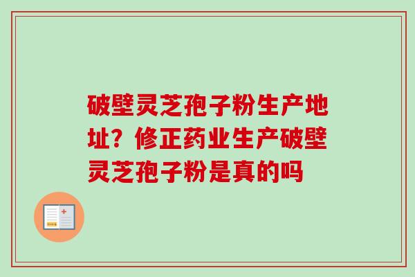 破壁灵芝孢子粉生产地址？修正药业生产破壁灵芝孢子粉是真的吗-第1张图片-卓越灵芝孢子粉