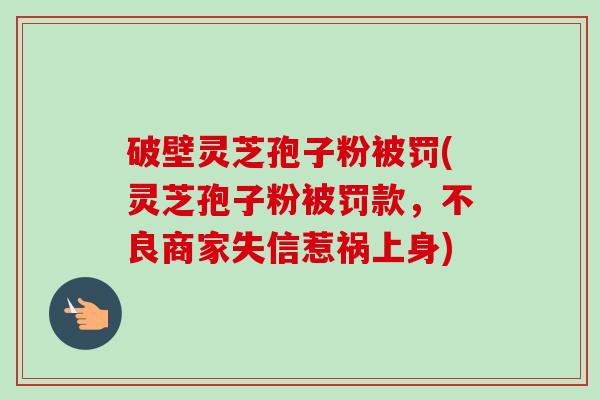 破壁灵芝孢子粉被罚(灵芝孢子粉被罚款,不良商家失信惹祸上身)-第1张图片-卓越灵芝孢子粉 破壁灵芝孢子粉被罚(灵芝孢子粉被罚款,不良商家失信惹祸上身)-第1张图片-卓越灵芝孢子粉