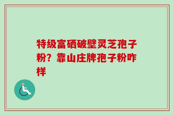 特级富硒破壁灵芝孢子粉？靠山庄牌孢子粉咋样-第1张图片-卓越灵芝孢子粉