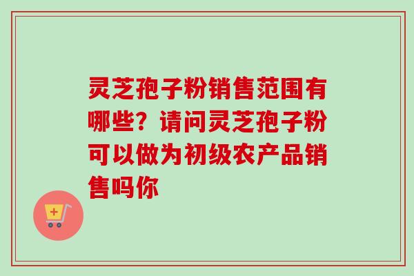 灵芝孢子粉销售范围有哪些?请问灵芝孢子粉可以做为初级农产品销售吗你-第1张图片-卓越灵芝孢子粉 灵芝孢子粉销售范围有哪些?请问灵芝孢子粉可以做为初级农产品销售吗你-第1张图片-卓越灵芝孢子粉