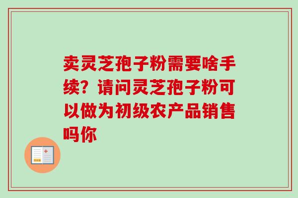 卖灵芝孢子粉需要啥手续?请问灵芝孢子粉可以做为初级农产品销售吗你-第1张图片-卓越灵芝孢子粉 卖灵芝孢子粉需要啥手续?请问灵芝孢子粉可以做为初级农产品销售吗你-第1张图片-卓越灵芝孢子粉