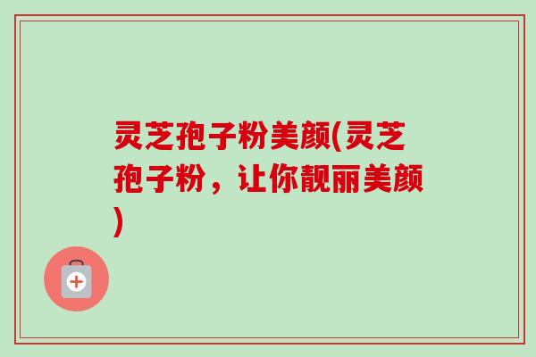 灵芝孢子粉美颜(灵芝孢子粉,让你靓丽美颜)-第1张图片-卓越灵芝孢子粉 灵芝孢子粉美颜(灵芝孢子粉,让你靓丽美颜)-第1张图片-卓越灵芝孢子粉