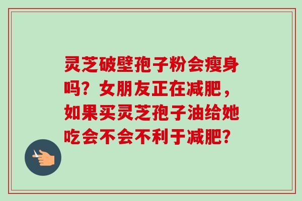 灵芝破壁孢子粉会瘦身吗?女朋友正在减肥,如果买灵芝孢子油给她吃会不会不利于减肥?-第1张图片-卓越灵芝孢子粉 灵芝破壁孢子粉会瘦身吗?女朋友正在减肥,如果买灵芝孢子油给她吃会不会不利于减肥?-第1张图片-卓越灵芝孢子粉