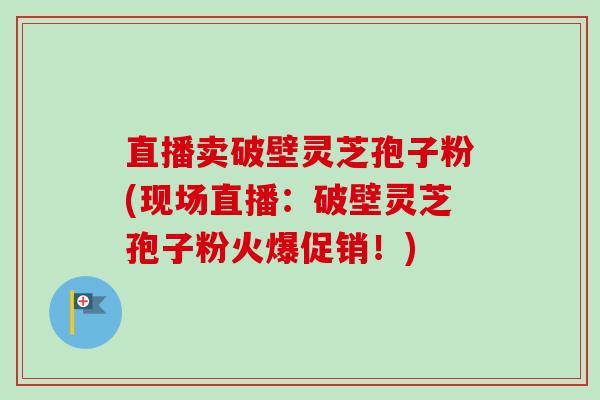 直播卖破壁灵芝孢子粉(现场直播：破壁灵芝孢子粉火爆促销！)-第1张图片-卓越灵芝孢子粉