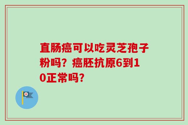 直肠癌可以吃灵芝孢子粉吗?癌胚抗原6到10正常吗?-第1张图片-卓越灵芝孢子粉 直肠癌可以吃灵芝孢子粉吗?癌胚抗原6到10正常吗?-第1张图片-卓越灵芝孢子粉