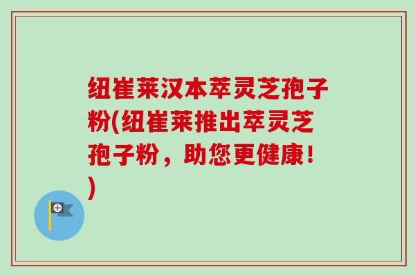 纽崔莱汉本萃灵芝孢子粉(纽崔莱推出萃灵芝孢子粉，助您更健康！)-第1张图片-卓越灵芝孢子粉