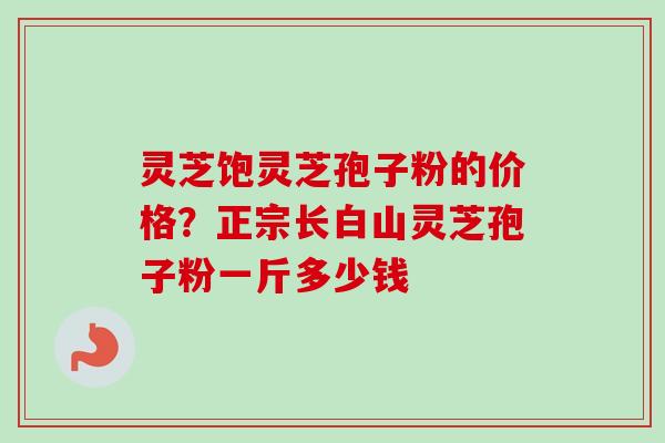 灵芝饱灵芝孢子粉的价格?正宗长白山灵芝孢子粉一斤多少钱-第1张图片-卓越灵芝孢子粉 灵芝饱灵芝孢子粉的价格?正宗长白山灵芝孢子粉一斤多少钱-第1张图片-卓越灵芝孢子粉
