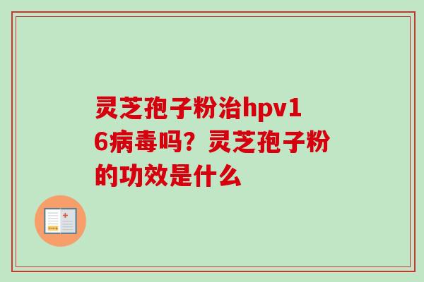 灵芝孢子粉治hpv16病毒吗?灵芝孢子粉的功效是什么-第1张图片-卓越灵芝孢子粉 灵芝孢子粉治hpv16病毒吗?灵芝孢子粉的功效是什么-第1张图片-卓越灵芝孢子粉