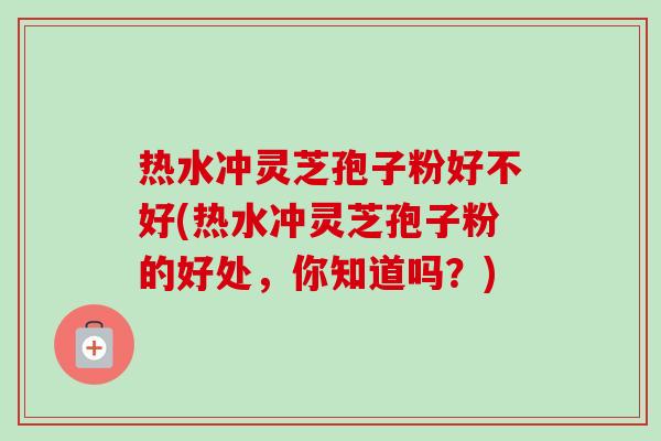 热水冲灵芝孢子粉好不好(热水冲灵芝孢子粉的好处，你知道吗？)-第1张图片-卓越灵芝孢子粉