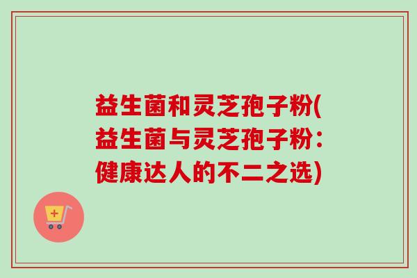 益生菌和灵芝孢子粉(益生菌与灵芝孢子粉:健康达人的不二之选)-第1张图片-卓越灵芝孢子粉 益生菌和灵芝孢子粉(益生菌与灵芝孢子粉:健康达人的不二之选)-第1张图片-卓越灵芝孢子粉