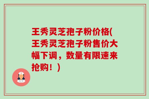 王秀灵芝孢子粉价格(王秀灵芝孢子粉售价大幅下调，数量有限速来抢购！)-第1张图片-卓越灵芝孢子粉