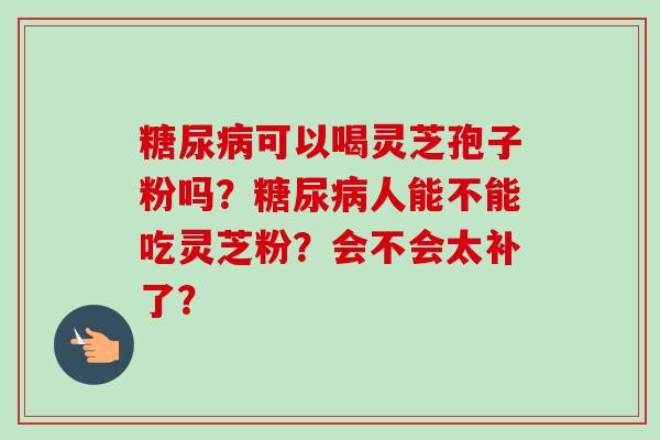 糖尿病可以喝灵芝孢子粉吗?糖尿病人能不能吃灵芝粉?会不会太补了?-第1张图片-卓越灵芝孢子粉 糖尿病可以喝灵芝孢子粉吗?糖尿病人能不能吃灵芝粉?会不会太补了?-第1张图片-卓越灵芝孢子粉