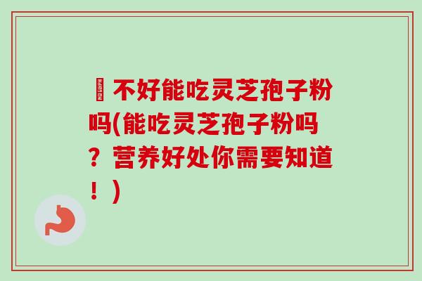 盰不好能吃灵芝孢子粉吗(能吃灵芝孢子粉吗?营养好处你需要知道!)-第1张图片-卓越灵芝孢子粉 盰不好能吃灵芝孢子粉吗(能吃灵芝孢子粉吗?营养好处你需要知道!)-第1张图片-卓越灵芝孢子粉