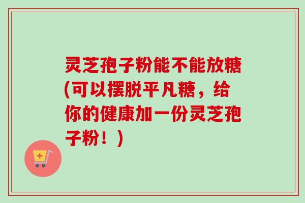 灵芝孢子粉能不能放糖(可以摆脱平凡糖,给你的健康加一份灵芝孢子粉!)-第1张图片-卓越灵芝孢子粉 灵芝孢子粉能不能放糖(可以摆脱平凡糖,给你的健康加一份灵芝孢子粉!)-第1张图片-卓越灵芝孢子粉